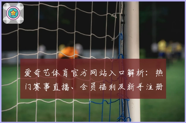 爱奇艺体育官方网站入口解析：热门赛事直播、会员福利及新手注册全指南
