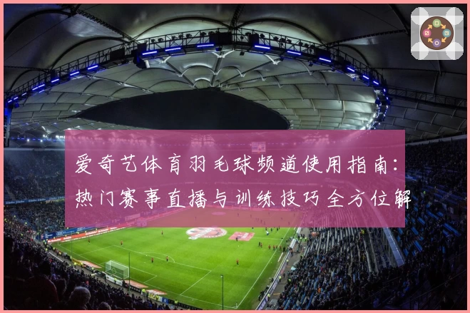 爱奇艺体育羽毛球频道使用指南：热门赛事直播与训练技巧全方位解析