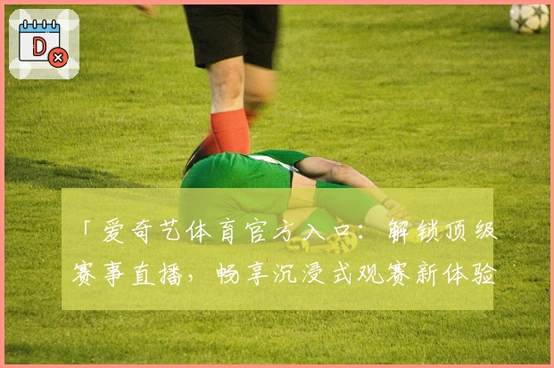 「爱奇艺体育官方入口：解锁顶级赛事直播，畅享沉浸式观赛新体验」