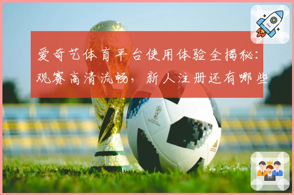 爱奇艺体育平台使用体验全揭秘：观赛高清流畅，新人注册还有哪些不容错过的福利