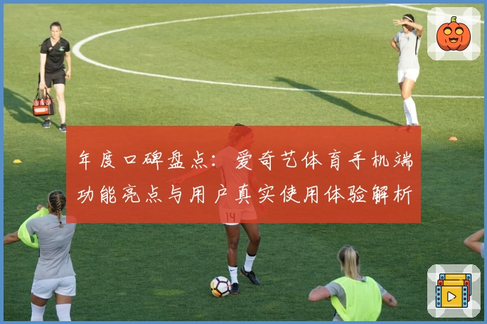 年度口碑盘点：爱奇艺体育手机端功能亮点与用户真实使用体验解析