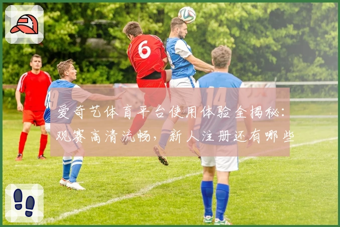 爱奇艺体育平台使用体验全揭秘:观赛高清流畅,新人注册还有哪些不容错过的福利