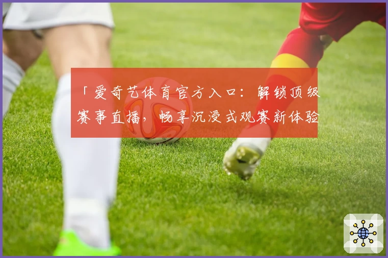 「爱奇艺体育官方入口：解锁顶级赛事直播，畅享沉浸式观赛新体验」