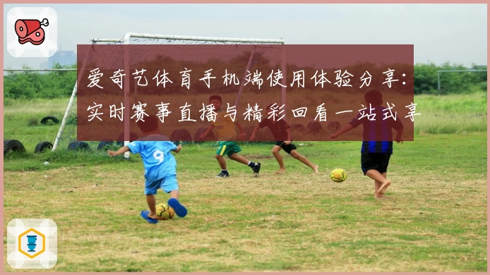 爱奇艺体育手机端使用体验分享：实时赛事直播与精彩回看一站式享受