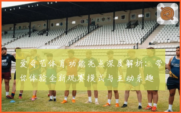 爱奇艺体育功能亮点深度解析：带你体验全新观赛模式与互动乐趣