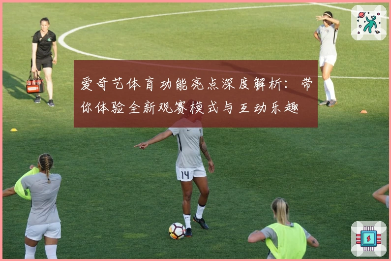 爱奇艺体育功能亮点深度解析：带你体验全新观赛模式与互动乐趣
