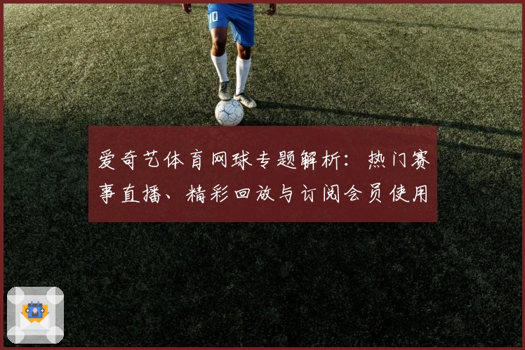 爱奇艺体育网球专题解析：热门赛事直播、精彩回放与订阅会员使用全攻略