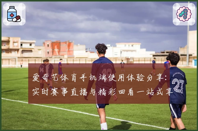 爱奇艺体育手机端使用体验分享：实时赛事直播与精彩回看一站式享受