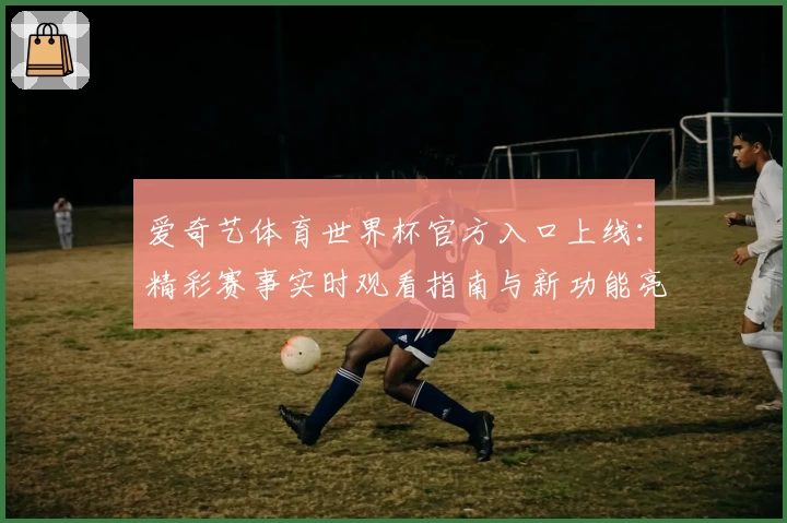 爱奇艺体育世界杯官方入口上线：精彩赛事实时观看指南与新功能亮点解析