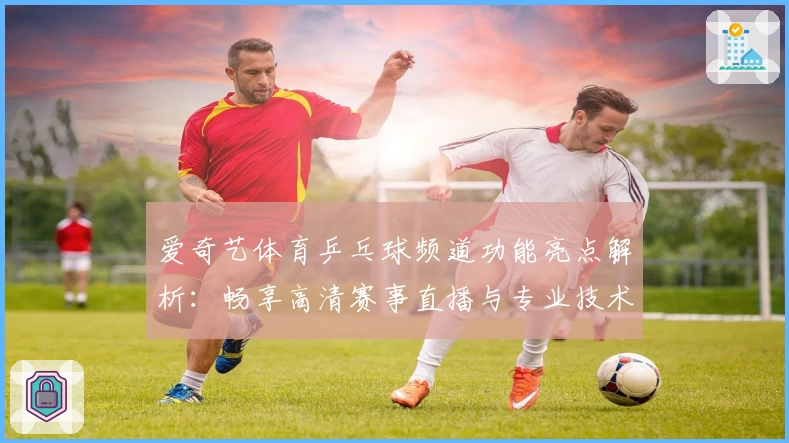 爱奇艺体育乒乓球频道功能亮点解析：畅享高清赛事直播与专业技术解析