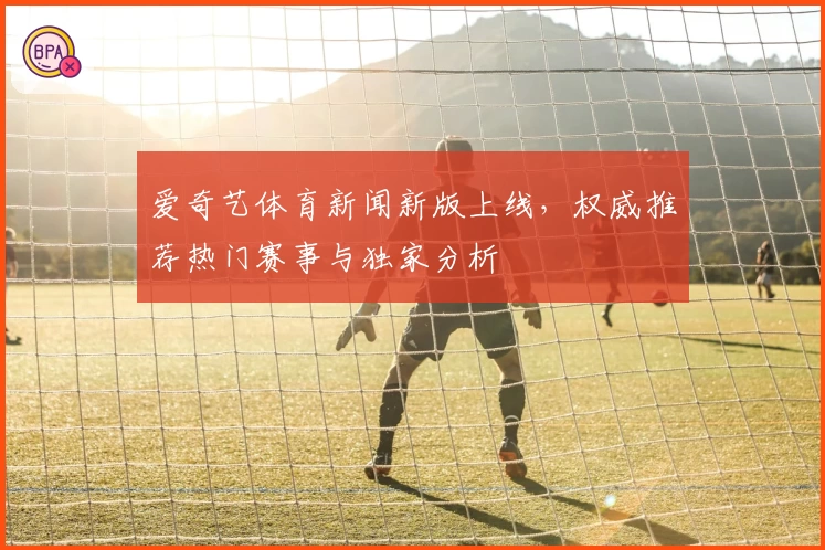 爱奇艺体育新闻新版上线，权威推荐热门赛事与独家分析